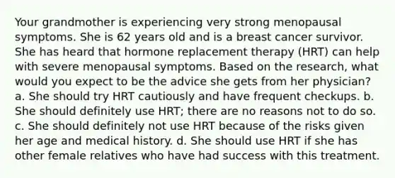 Your grandmother is experiencing very strong menopausal symptoms. She is 62 years old and is a breast cancer survivor. She has heard that hormone replacement therapy (HRT) can help with severe menopausal symptoms. Based on the research, what would you expect to be the advice she gets from her physician? a. She should try HRT cautiously and have frequent checkups. b. She should definitely use HRT; there are no reasons not to do so. c. She should definitely not use HRT because of the risks given her age and medical history. d. She should use HRT if she has other female relatives who have had success with this treatment.