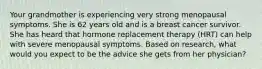 Your grandmother is experiencing very strong menopausal symptoms. She is 62 years old and is a breast cancer survivor. She has heard that hormone replacement therapy (HRT) can help with severe menopausal symptoms. Based on research, what would you expect to be the advice she gets from her physician?