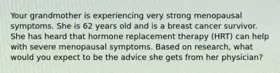 Your grandmother is experiencing very strong menopausal symptoms. She is 62 years old and is a breast cancer survivor. She has heard that hormone replacement therapy (HRT) can help with severe menopausal symptoms. Based on research, what would you expect to be the advice she gets from her physician?