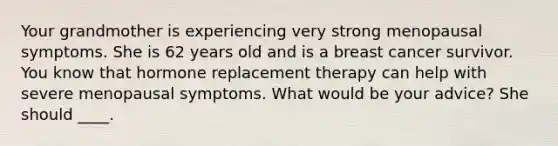 Your grandmother is experiencing very strong menopausal symptoms. She is 62 years old and is a breast cancer survivor. You know that hormone replacement therapy can help with severe menopausal symptoms. What would be your advice? She should ____.