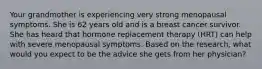 Your grandmother is experiencing very strong menopausal symptoms. She is 62 years old and is a breast cancer survivor. She has heard that hormone replacement therapy (HRT) can help with severe menopausal symptoms. Based on the research, what would you expect to be the advice she gets from her physician?