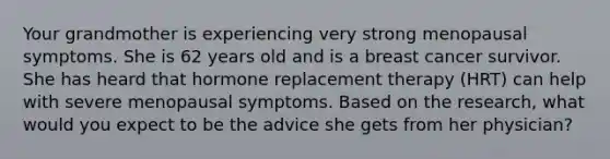 Your grandmother is experiencing very strong menopausal symptoms. She is 62 years old and is a breast cancer survivor. She has heard that hormone replacement therapy (HRT) can help with severe menopausal symptoms. Based on the research, what would you expect to be the advice she gets from her physician?