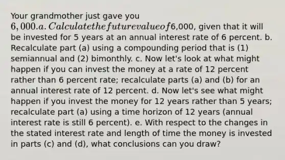 Your grandmother just gave you ​6,000. a. Calculate the future value of ​6,000​, given that it will be invested for 5 years at an annual interest rate of 6 percent. b. Recalculate part ​(a​) using a compounding period that is​ (1) semiannual and​ (2) bimonthly. c. Now​ let's look at what might happen if you can invest the money at a rate of 12 percent rather than 6 percent​ rate; recalculate parts ​(a​) and ​(b​) for an annual interest rate of 12 percent. d. Now​ let's see what might happen if you invest the money for 12 years rather than 5 ​years; recalculate part ​(a​) using a time horizon of 12 years​ (annual interest rate is still 6 ​percent). e. With respect to the changes in the stated interest rate and length of time the money is invested in parts ​(c​) and ​(d​), what conclusions can you​ draw?