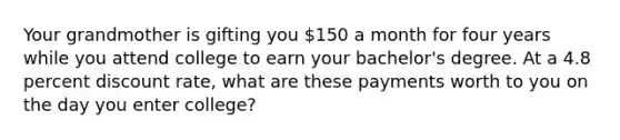 Your grandmother is gifting you 150 a month for four years while you attend college to earn your bachelor's degree. At a 4.8 percent discount rate, what are these payments worth to you on the day you enter college?