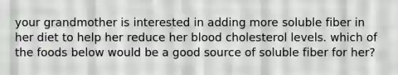 your grandmother is interested in adding more soluble fiber in her diet to help her reduce her blood cholesterol levels. which of the foods below would be a good source of soluble fiber for her?
