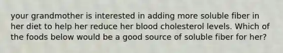 your grandmother is interested in adding more soluble fiber in her diet to help her reduce her blood cholesterol levels. Which of the foods below would be a good source of soluble fiber for her?
