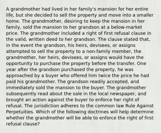 A grandmother had lived in her family's mansion for her entire life, but she decided to sell the property and move into a smaller home. The grandmother, desiring to keep the mansion in her family, sold the mansion to her grandson at a below-market price. The grandmother included a right of first refusal clause in the valid, written deed to her grandson. The clause stated that, in the event the grandson, his heirs, devisees, or assigns attempted to sell the property to a non-family member, the grandmother, her heirs, devisees, or assigns would have the opportunity to purchase the property before the transfer. One year after the grandson purchased the property, he was approached by a buyer who offered him twice the price he had paid his grandmother. The grandson readily accepted, and immediately sold the mansion to the buyer. The grandmother subsequently read about the sale in the local newspaper, and brought an action against the buyer to enforce her right of refusal. The jurisdiction adheres to the common law Rule Against Perpetuities. Which of the following doctrines will help determine whether the grandmother will be able to enforce the right of first refusal clause?