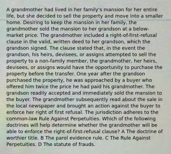 A grandmother had lived in her family's mansion for her entire life, but she decided to sell the property and move into a smaller home. Desiring to keep the mansion in her family, the grandmother sold the mansion to her grandson at a below-market price. The grandmother included a right-of-first-refusal clause in the valid, written deed to her grandson, which the grandson signed. The clause stated that, in the event the grandson, his heirs, devisees, or assigns attempted to sell the property to a non-family member, the grandmother, her heirs, devisees, or assigns would have the opportunity to purchase the property before the transfer. One year after the grandson purchased the property, he was approached by a buyer who offered him twice the price he had paid his grandmother. The grandson readily accepted and immediately sold the mansion to the buyer. The grandmother subsequently read about the sale in the local newspaper and brought an action against the buyer to enforce her right of first refusal. The jurisdiction adheres to the common-law Rule Against Perpetuities. Which of the following doctrines will help determine whether the grandmother will be able to enforce the right-of-first-refusal clause? A The doctrine of worthier title. B The parol evidence rule. C The Rule Against Perpetuities. D The statute of frauds.