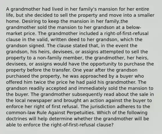 A grandmother had lived in her family's mansion for her entire life, but she decided to sell the property and move into a smaller home. Desiring to keep the mansion in her family,the grandmother sold the mansion to her grandson at a below-market price. The grandmother included a right-of-first-refusal clause in the valid, written deed to her grandson, which the grandson signed. The clause stated that, in the event the grandson, his heirs, devisees, or assigns attempted to sell the property to a non-family member, the grandmother, her heirs, devisees, or assigns would have the opportunity to purchase the property before the transfer. One year after the grandson purchased the property, he was approached by a buyer who offered him twice the price he had paid his grandmother. The grandson readily accepted and immediately sold the mansion to the buyer. The grandmother subsequently read about the sale in the local newspaper and brought an action against the buyer to enforce her right of first refusal. The jurisdiction adheres to the common-law Rule Against Perpetuities. Which of the following doctrines will help determine whether the grandmother will be able to enforce the right-of-first-refusal clause?