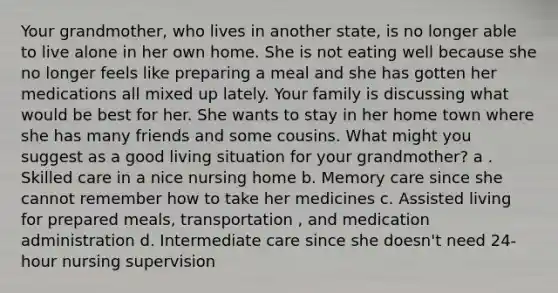 Your grandmother, who lives in another state, is no longer able to live alone in her own home. She is not eating well because she no longer feels like preparing a meal and she has gotten her medications all mixed up lately. Your family is discussing what would be best for her. She wants to stay in her home town where she has many friends and some cousins. What might you suggest as a good living situation for your grandmother? a . Skilled care in a nice nursing home b. Memory care since she cannot remember how to take her medicines c. Assisted living for prepared meals, transportation , and medication administration d. Intermediate care since she doesn't need 24-hour nursing supervision