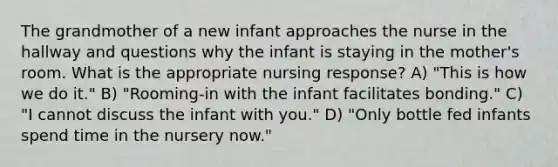 The grandmother of a new infant approaches the nurse in the hallway and questions why the infant is staying in the mother's room. What is the appropriate nursing response? A) "This is how we do it." B) "Rooming-in with the infant facilitates bonding." C) "I cannot discuss the infant with you." D) "Only bottle fed infants spend time in the nursery now."