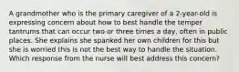 A grandmother who is the primary caregiver of a 2-year-old is expressing concern about how to best handle the temper tantrums that can occur two or three times a day, often in public places. She explains she spanked her own children for this but she is worried this is not the best way to handle the situation. Which response from the nurse will best address this concern?