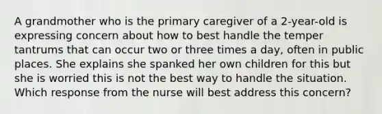 A grandmother who is the primary caregiver of a 2-year-old is expressing concern about how to best handle the temper tantrums that can occur two or three times a day, often in public places. She explains she spanked her own children for this but she is worried this is not the best way to handle the situation. Which response from the nurse will best address this concern?