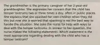 The grandmother is the primary caregiver of her 2-year-old granddaughter. She expresses her concern that the child has temper tantrums two or three times a day, often in public places. She explains that she spanked her own children when they did this but now she is worried that spanking is not the best way to handle the situation. She asks the nurse for help with ways to deal with the temper tantrums. In answer to her question, the nurse makes the following statements. Which statement is the most appropriate regarding dealing with the child who has a temper tantrum?