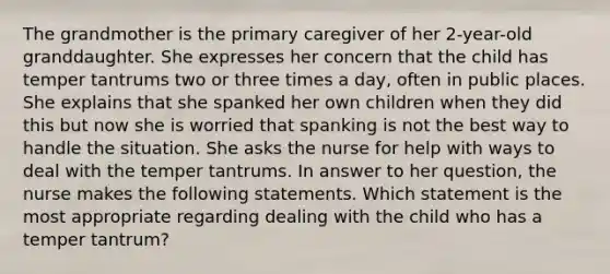 The grandmother is the primary caregiver of her 2-year-old granddaughter. She expresses her concern that the child has temper tantrums two or three times a day, often in public places. She explains that she spanked her own children when they did this but now she is worried that spanking is not the best way to handle the situation. She asks the nurse for help with ways to deal with the temper tantrums. In answer to her question, the nurse makes the following statements. Which statement is the most appropriate regarding dealing with the child who has a temper tantrum?