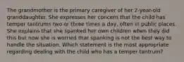 The grandmother is the primary caregiver of her 2-year-old granddaughter. She expresses her concern that the child has temper tantrums two or three times a day, often in public places. She explains that she spanked her own children when they did this but now she is worried that spanking is not the best way to handle the situation. Which statement is the most appropriate regarding dealing with the child who has a temper tantrum?