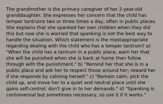 The grandmother is the primary caregiver of her 2-year-old granddaughter. She expresses her concern that the child has temper tantrums two or three times a day, often in public places. She explains that she spanked her own children when they did this but now she is worried that spanking is not the best way to handle the situation. Which statement is the mostappropriate regarding dealing with the child who has a temper tantrum? a) "When the child has a tantrum in a public place, warn her that she will be punished when she is back at home then follow through with the punishment." b) "Remind her that she is in a public place and ask her to respect those around her; reward her if she responds by calming herself." c) "Remain calm, pick the child up, and move her to a quiet and neutral place until she gains self-control; don't give in to her demands." d) "Spanking is controversial but sometimes necessary, so use it if it works."