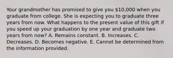 Your grandmother has promised to give you 10,000 when you graduate from college. She is expecting you to graduate three years from now. What happens to the present value of this gift if you speed up your graduation by one year and graduate two years from now? A. Remains constant. B. Increases. C. Decreases. D. Becomes negative. E. Cannot be determined from the information provided.