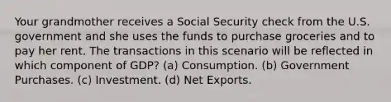 Your grandmother receives a Social Security check from the U.S. government and she uses the funds to purchase groceries and to pay her rent. The transactions in this scenario will be reflected in which component of GDP? (a) Consumption. (b) Government Purchases. (c) Investment. (d) Net Exports.