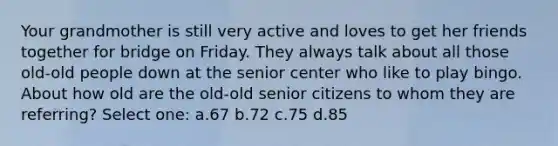 Your grandmother is still very active and loves to get her friends together for bridge on Friday. They always talk about all those old-old people down at the senior center who like to play bingo. About how old are the old-old senior citizens to whom they are referring? Select one: a.67 b.72 c.75 d.85