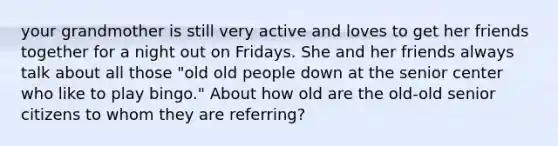 your grandmother is still very active and loves to get her friends together for a night out on Fridays. She and her friends always talk about all those "old old people down at the senior center who like to play bingo." About how old are the old-old senior citizens to whom they are referring?