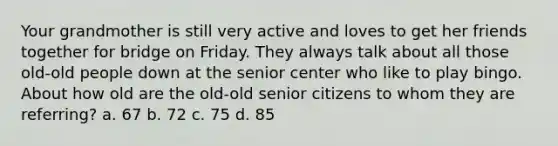 Your grandmother is still very active and loves to get her friends together for bridge on Friday. They always talk about all those old-old people down at the senior center who like to play bingo. About how old are the old-old senior citizens to whom they are referring? a. 67 b. 72 c. 75 d. 85