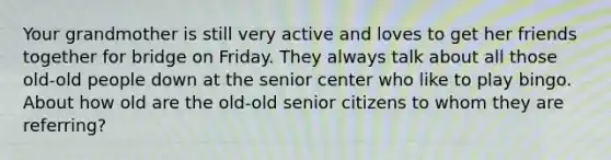 Your grandmother is still very active and loves to get her friends together for bridge on Friday. They always talk about all those old-old people down at the senior center who like to play bingo. About how old are the old-old senior citizens to whom they are referring?