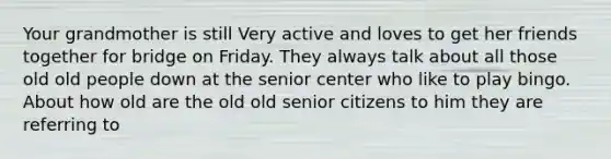 Your grandmother is still Very active and loves to get her friends together for bridge on Friday. They always talk about all those old old people down at the senior center who like to play bingo. About how old are the old old senior citizens to him they are referring to