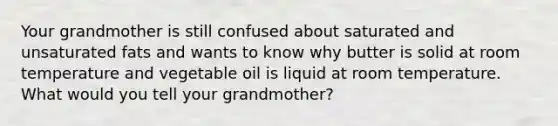 Your grandmother is still confused about saturated and unsaturated fats and wants to know why butter is solid at room temperature and vegetable oil is liquid at room temperature. What would you tell your grandmother?