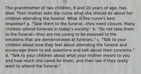 The grandmother of two children, 8 and 10 years of age, has died. Their mother asks the nurse what she should do about her children attending the funeral. What is the nurse's best response? a. "Take them to the funeral—they need closure. Many children attend funerals in today's society." b. "Do not take them to the funeral—they are too young to be exposed to the emotions that are demonstrated at funerals." c. "Talk to your children about how they feel about attending the funeral and encourage them to ask questions and talk about their concerns." d. "Talk to your children about what your mother meant to you and how much she cared for them, and then see if they really want to attend the funeral."