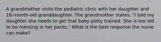 A grandmother visits the pediatric clinic with her daughter and 18-month-old granddaughter. The grandmother states, "I told my daughter she needs to get that baby potty trained. She is too old to be messing in her pants." What is the best response the nurse can make?