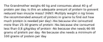 The Grandmother weighs 60 kg and consumes about 40 g of protein per day. Is this an adequate amount of protein to prevent reduced lean muscle mass? (HINT: Multiply weight in kg times the recommended amount of protein in grams to find out how much protein is needed per day) -Yes because she consumed more than 25-30 grams of protein -Yes because she consumed less than 0.8 g/kg/day of protein -No because she needs 60-90 grams of protein per day -No because she needs a minimum of 100 grams of protein per day