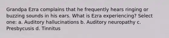 Grandpa Ezra complains that he frequently hears ringing or buzzing sounds in his ears. What is Ezra experiencing? Select one: a. Auditory hallucinations b. Auditory neuropathy c. Presbycusis d. Tinnitus