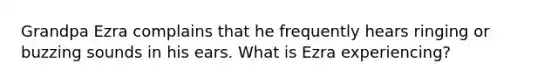 Grandpa Ezra complains that he frequently hears ringing or buzzing sounds in his ears. What is Ezra experiencing?