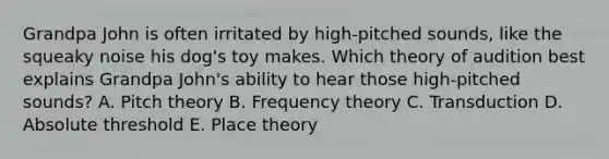 Grandpa John is often irritated by high-pitched sounds, like the squeaky noise his dog's toy makes. Which theory of audition best explains Grandpa John's ability to hear those high-pitched sounds? A. Pitch theory B. Frequency theory C. Transduction D. Absolute threshold E. Place theory