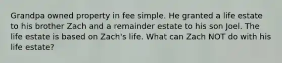 Grandpa owned property in fee simple. He granted a life estate to his brother Zach and a remainder estate to his son Joel. The life estate is based on Zach's life. What can Zach NOT do with his life estate?