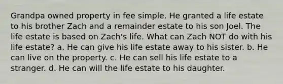 Grandpa owned property in fee simple. He granted a life estate to his brother Zach and a remainder estate to his son Joel. The life estate is based on Zach's life. What can Zach NOT do with his life estate? a. He can give his life estate away to his sister. b. He can live on the property. c. He can sell his life estate to a stranger. d. He can will the life estate to his daughter.