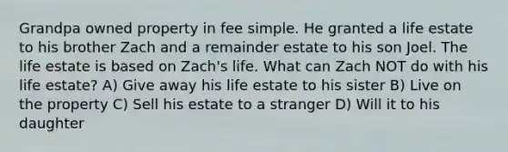 Grandpa owned property in fee simple. He granted a life estate to his brother Zach and a remainder estate to his son Joel. The life estate is based on Zach's life. What can Zach NOT do with his life estate? A) Give away his life estate to his sister B) Live on the property C) Sell his estate to a stranger D) Will it to his daughter