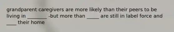 grandparent caregivers are more likely than their peers to be living in ________ -but more than _____ are still in label force and ____ their home