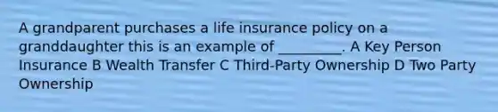 A grandparent purchases a life insurance policy on a granddaughter this is an example of _________. A Key Person Insurance B Wealth Transfer C Third-Party Ownership D Two Party Ownership