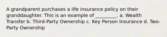 A grandparent purchases a life insurance policy on their granddaughter. This is an example of _________. a. Wealth Transfer b. Third-Party Ownership c. Key Person Insurance d. Two-Party Ownership