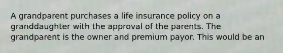 A grandparent purchases a life insurance policy on a granddaughter with the approval of the parents. The grandparent is the owner and premium payor. This would be an