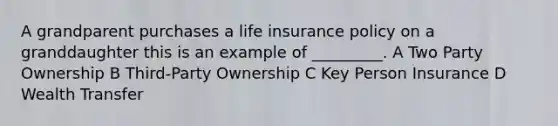 A grandparent purchases a life insurance policy on a granddaughter this is an example of _________. A Two Party Ownership B Third-Party Ownership C Key Person Insurance D Wealth Transfer