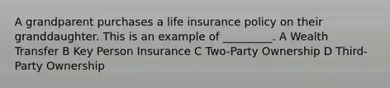 A grandparent purchases a life insurance policy on their granddaughter. This is an example of _________. A Wealth Transfer B Key Person Insurance C Two-Party Ownership D Third-Party Ownership