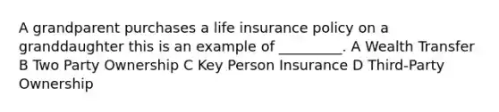 A grandparent purchases a life insurance policy on a granddaughter this is an example of _________. A Wealth Transfer B Two Party Ownership C Key Person Insurance D Third-Party Ownership