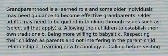 Grandparenthood is a learned role and some older individuals may need guidance to become effective grandparents. Older adults may need to be guided in thinking through issues such as: (select all that apply) a. Allowing their children to establish their own traditions b. Being more willing to babysit c. Respecting their children as parents and not interfering in the parent-child relationship d. Learning new technology e. Calling before visiting