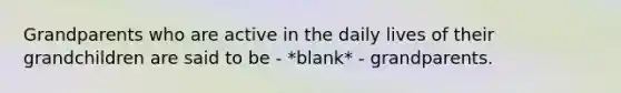 Grandparents who are active in the daily lives of their grandchildren are said to be - *blank* - grandparents.