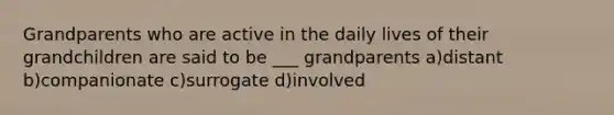 Grandparents who are active in the daily lives of their grandchildren are said to be ___ grandparents a)distant b)companionate c)surrogate d)involved