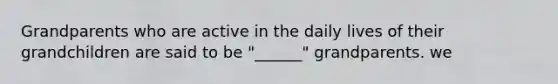 Grandparents who are active in the daily lives of their grandchildren are said to be "______" grandparents. we