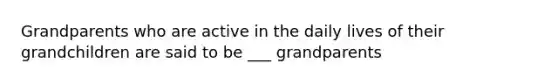 Grandparents who are active in the daily lives of their grandchildren are said to be ___ grandparents